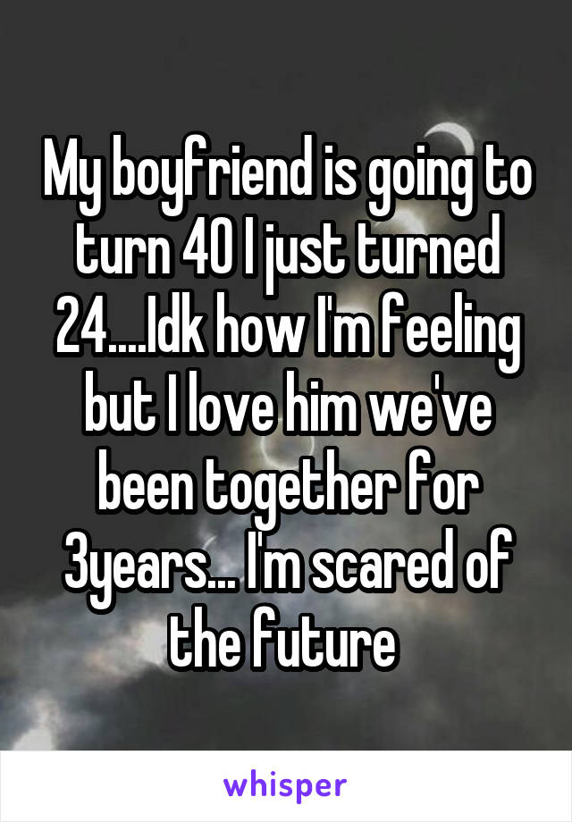 My boyfriend is going to turn 40 I just turned 24....Idk how I'm feeling but I love him we've been together for 3years... I'm scared of the future 