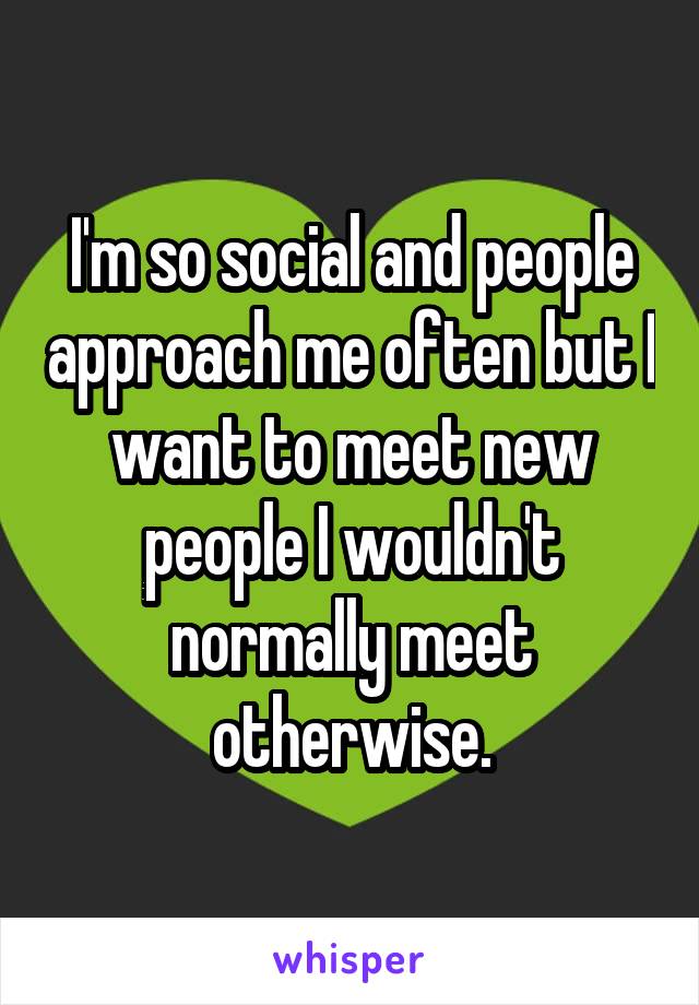 I'm so social and people approach me often but I want to meet new people I wouldn't normally meet otherwise.