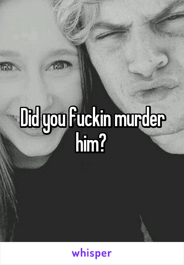 Did you fuckin murder him? 