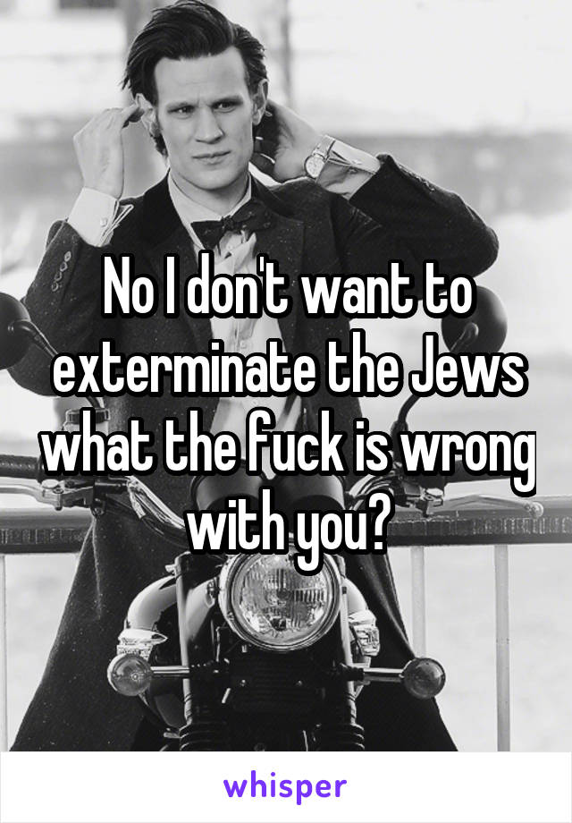 No I don't want to exterminate the Jews what the fuck is wrong with you?