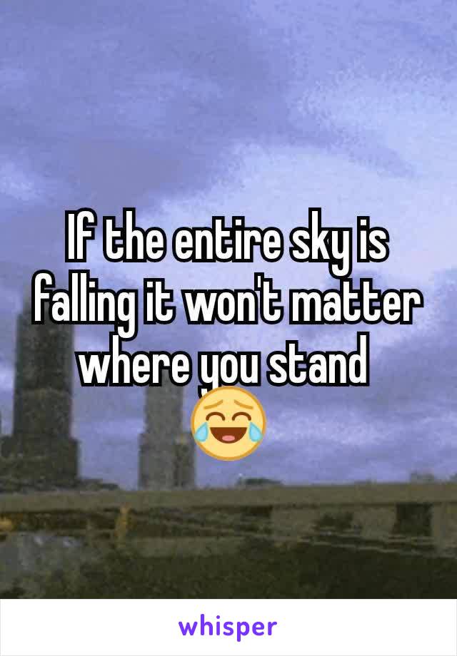 If the entire sky is falling it won't matter where you stand 
😂