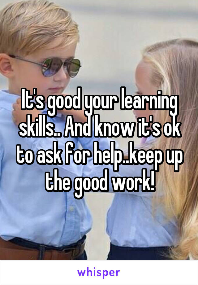 It's good your learning skills.. And know it's ok to ask for help..keep up the good work!