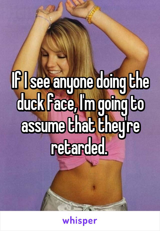 If I see anyone doing the duck face, I'm going to assume that they're retarded. 