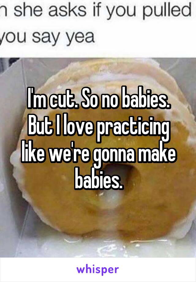 I'm cut. So no babies.
But I love practicing like we're gonna make babies.