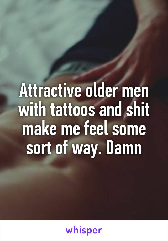 Attractive older men with tattoos and shit make me feel some sort of way. Damn