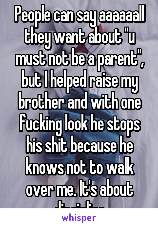 People can say aaaaaall they want about "u must not be a parent", but I helped raise my brother and with one fucking look he stops his shit because he knows not to walk over me. It's about discipline