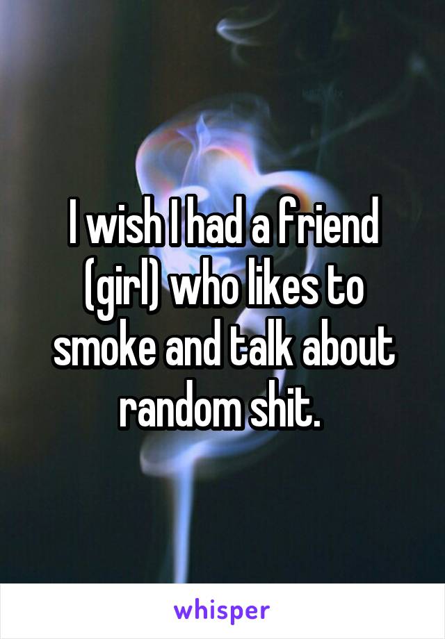 I wish I had a friend (girl) who likes to smoke and talk about random shit. 