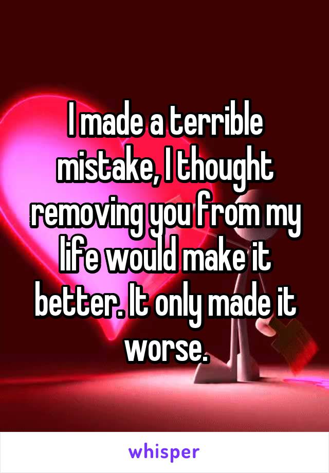 I made a terrible mistake, I thought removing you from my life would make it better. It only made it worse.