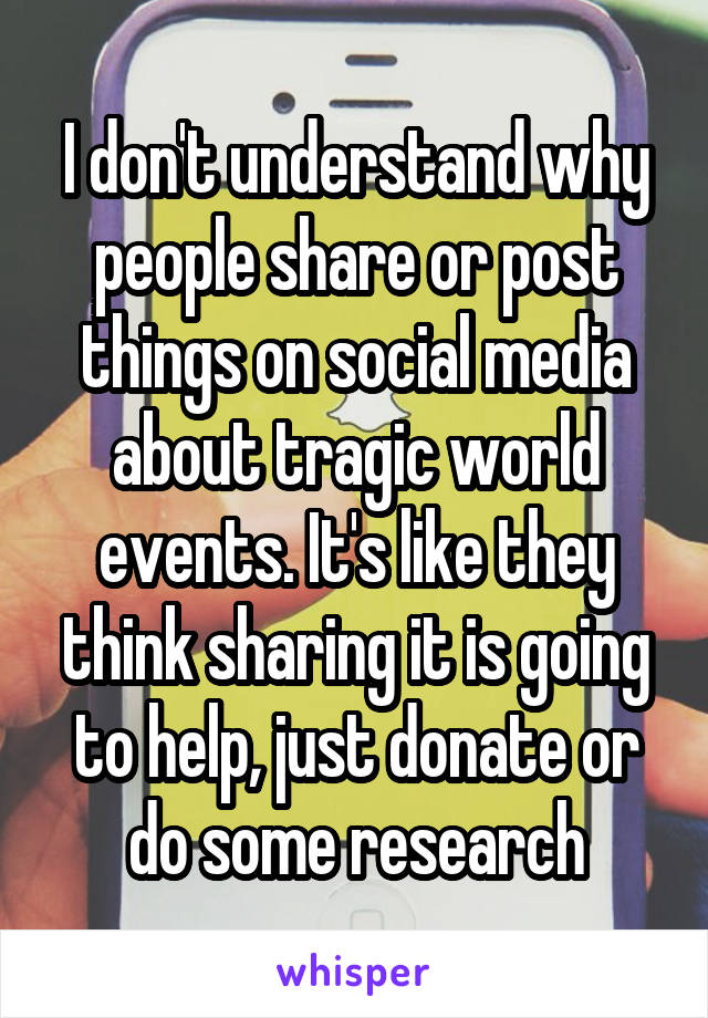 I don't understand why people share or post things on social media about tragic world events. It's like they think sharing it is going to help, just donate or do some research