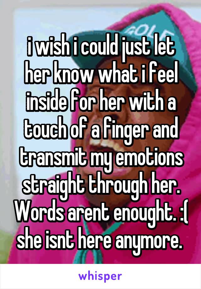 i wish i could just let her know what i feel inside for her with a touch of a finger and transmit my emotions straight through her. Words arent enought. :( she isnt here anymore. 