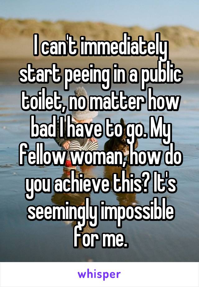 I can't immediately start peeing in a public toilet, no matter how bad I have to go. My fellow woman, how do you achieve this? It's seemingly impossible for me.