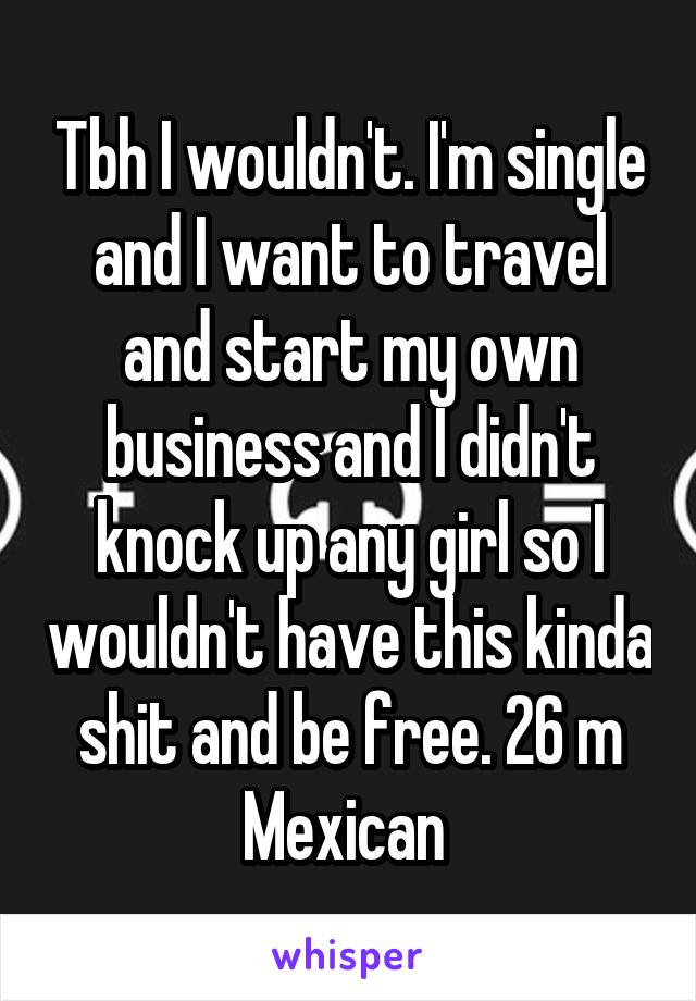 Tbh I wouldn't. I'm single and I want to travel and start my own business and I didn't knock up any girl so I wouldn't have this kinda shit and be free. 26 m Mexican 