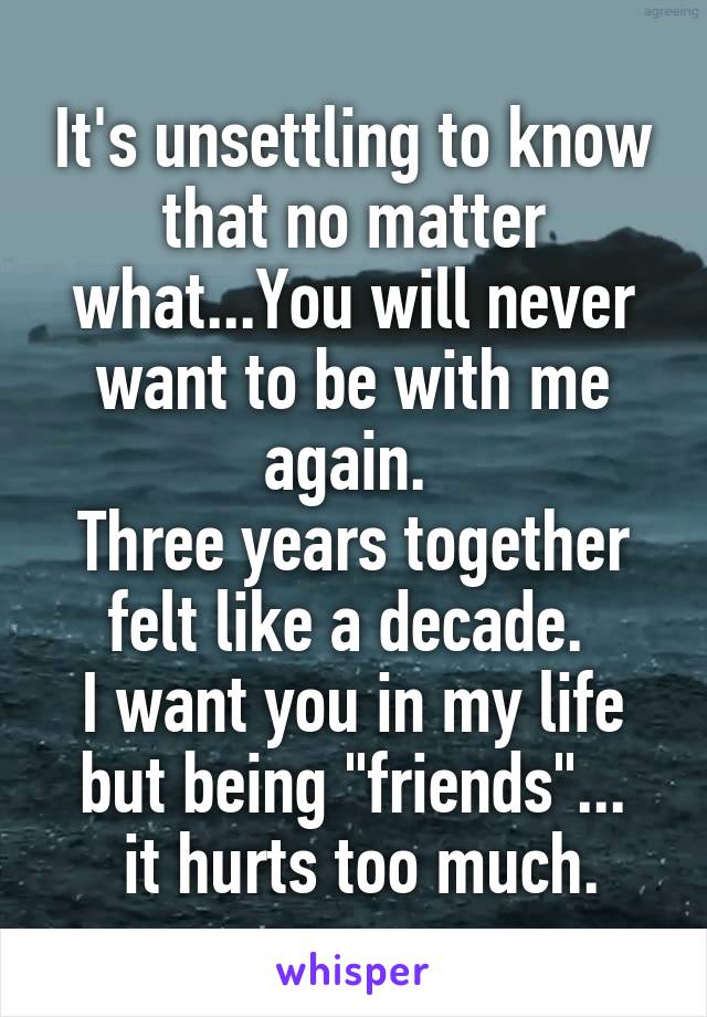 It's unsettling to know that no matter what...You will never want to be with me again. 
Three years together felt like a decade. 
I want you in my life but being "friends"...
 it hurts too much.