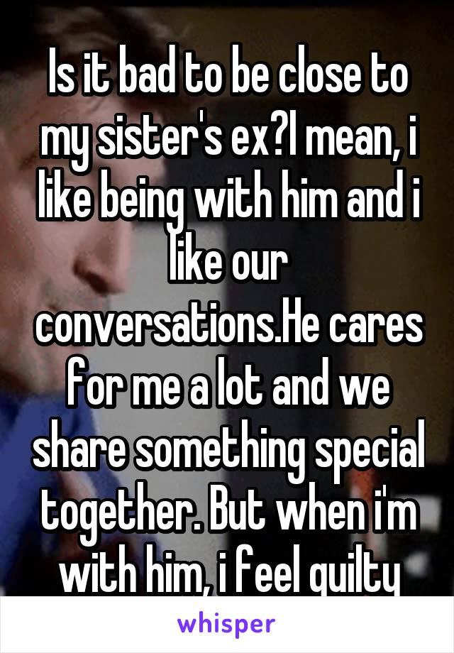 Is it bad to be close to my sister's ex?I mean, i like being with him and i like our conversations.He cares for me a lot and we share something special together. But when i'm with him, i feel guilty