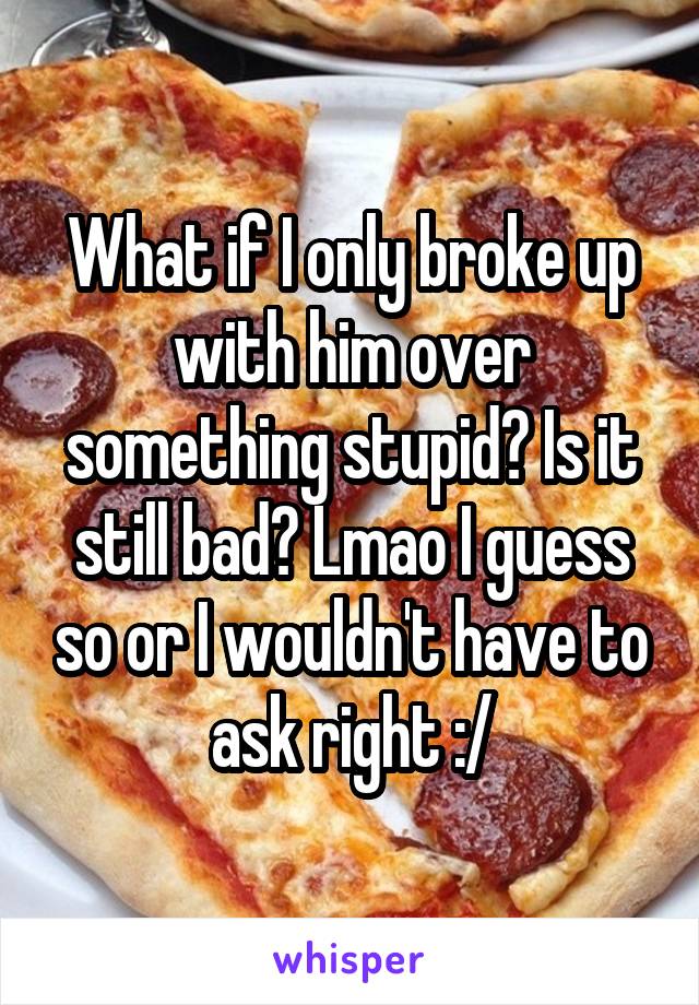 What if I only broke up with him over something stupid? Is it still bad? Lmao I guess so or I wouldn't have to ask right :/