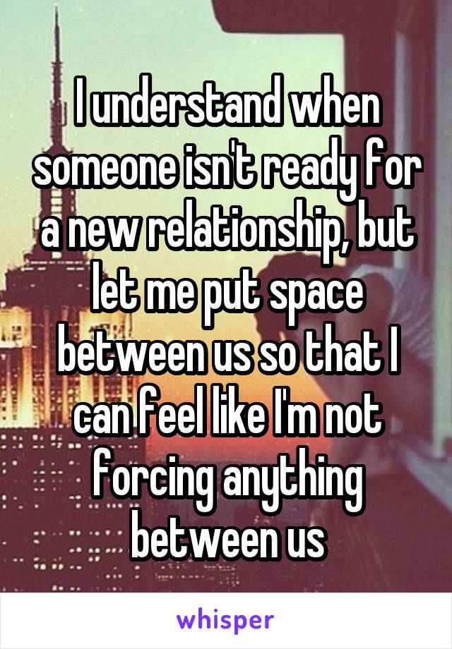 I understand when someone isn't ready for a new relationship, but let me put space between us so that I can feel like I'm not forcing anything between us