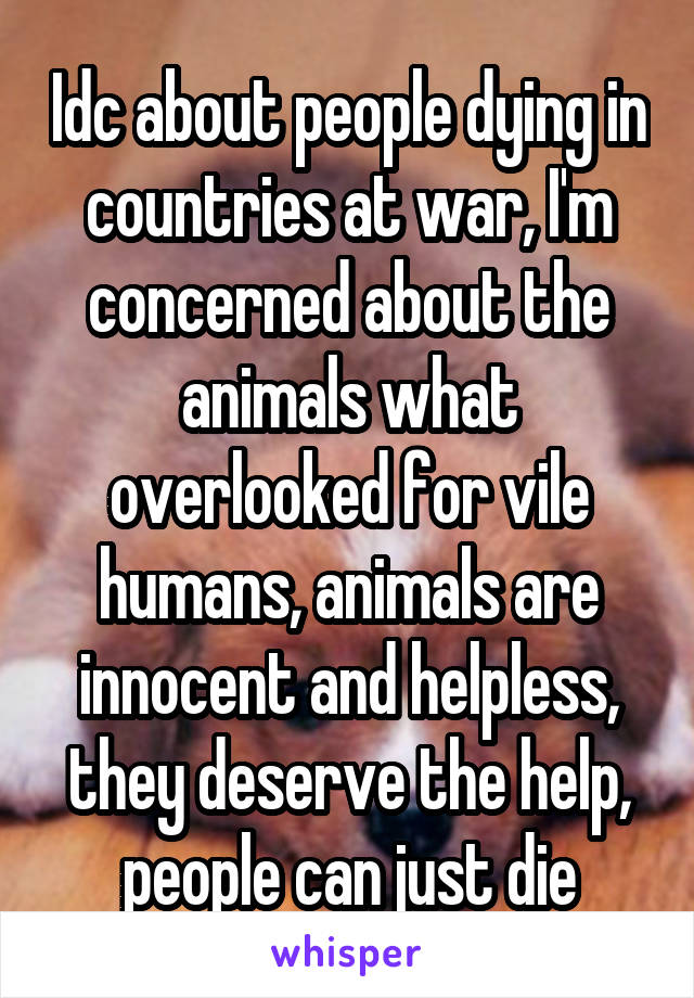 Idc about people dying in countries at war, I'm concerned about the animals what overlooked for vile humans, animals are innocent and helpless, they deserve the help, people can just die