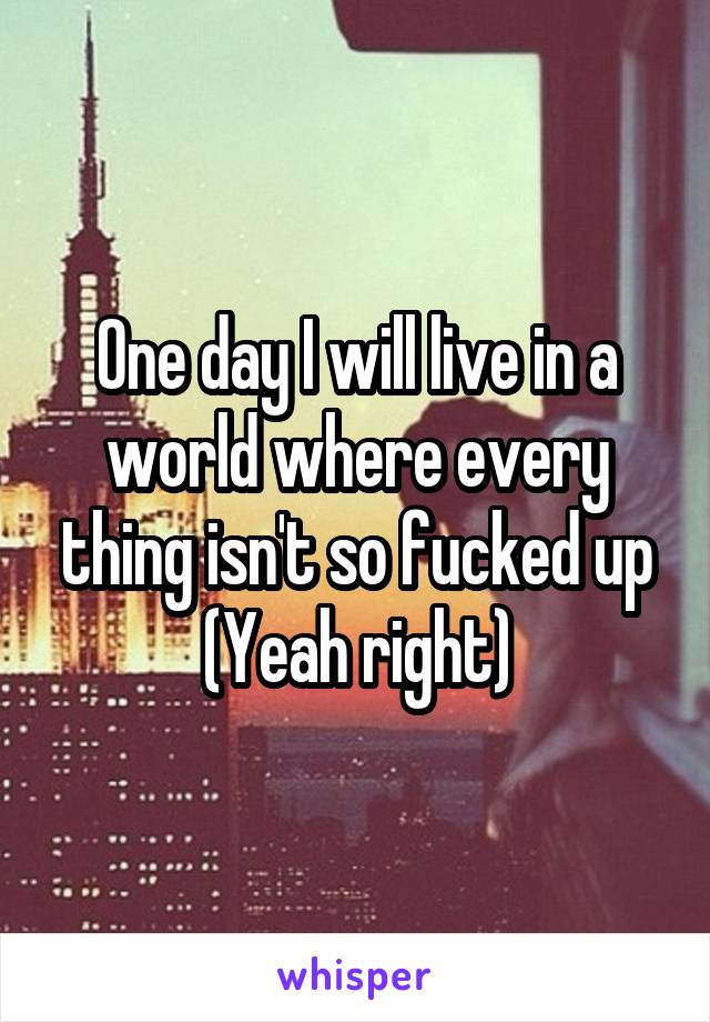 One day I will live in a world where every thing isn't so fucked up (Yeah right)