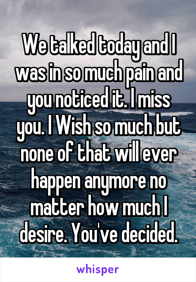 We talked today and I was in so much pain and you noticed it. I miss you. I Wish so much but none of that will ever happen anymore no matter how much I desire. You've decided.