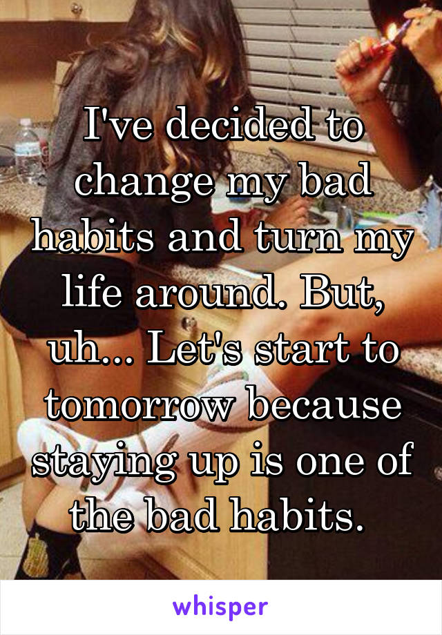 I've decided to change my bad habits and turn my life around. But, uh... Let's start to tomorrow because staying up is one of the bad habits. 