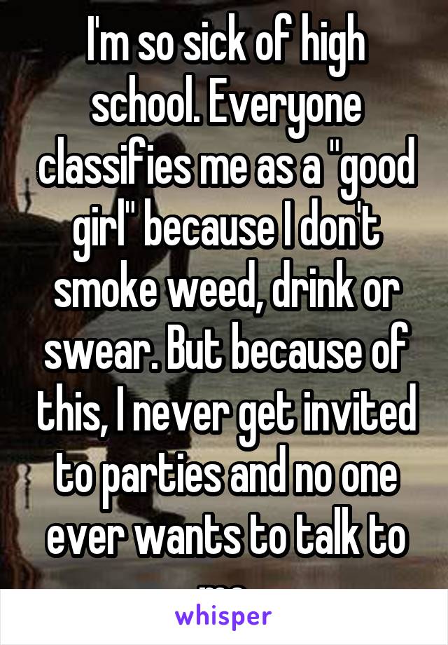 I'm so sick of high school. Everyone classifies me as a "good girl" because I don't smoke weed, drink or swear. But because of this, I never get invited to parties and no one ever wants to talk to me.