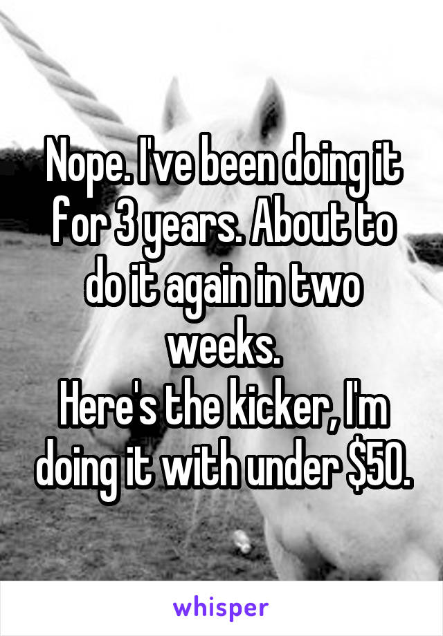 Nope. I've been doing it for 3 years. About to do it again in two weeks.
Here's the kicker, I'm doing it with under $50.