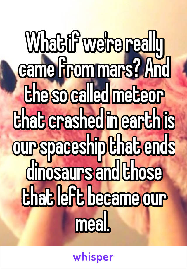 What if we're really came from mars? And the so called meteor that crashed in earth is our spaceship that ends dinosaurs and those that left became our meal. 