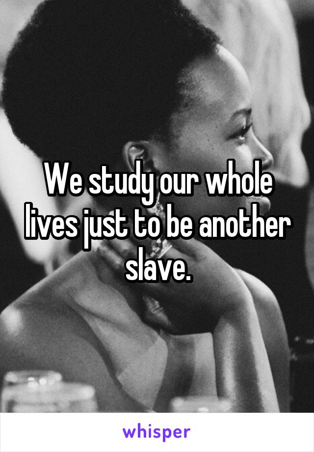 We study our whole lives just to be another slave.