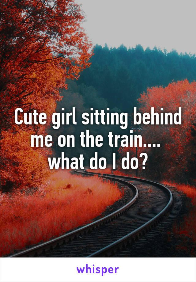 Cute girl sitting behind me on the train....  what do I do?