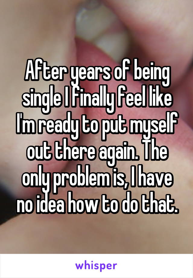 After years of being single I finally feel like I'm ready to put myself out there again. The only problem is, I have no idea how to do that.