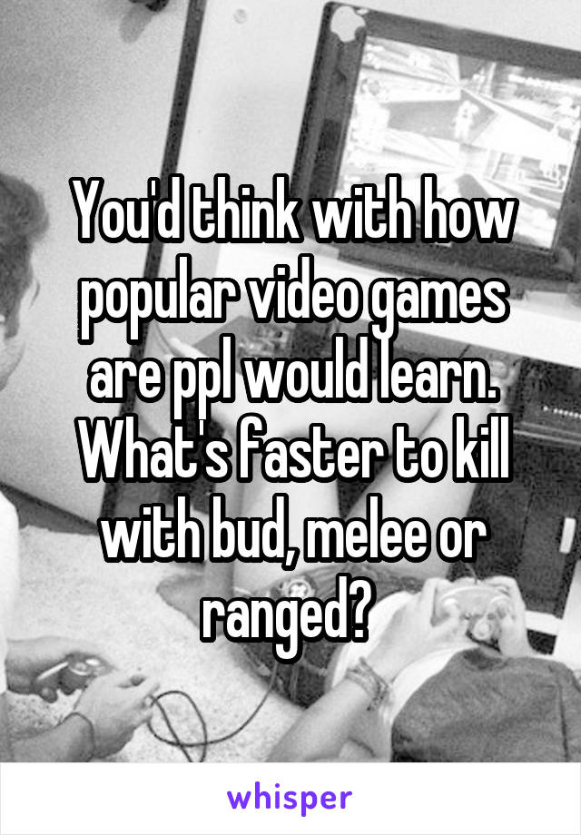 You'd think with how popular video games are ppl would learn. What's faster to kill with bud, melee or ranged? 