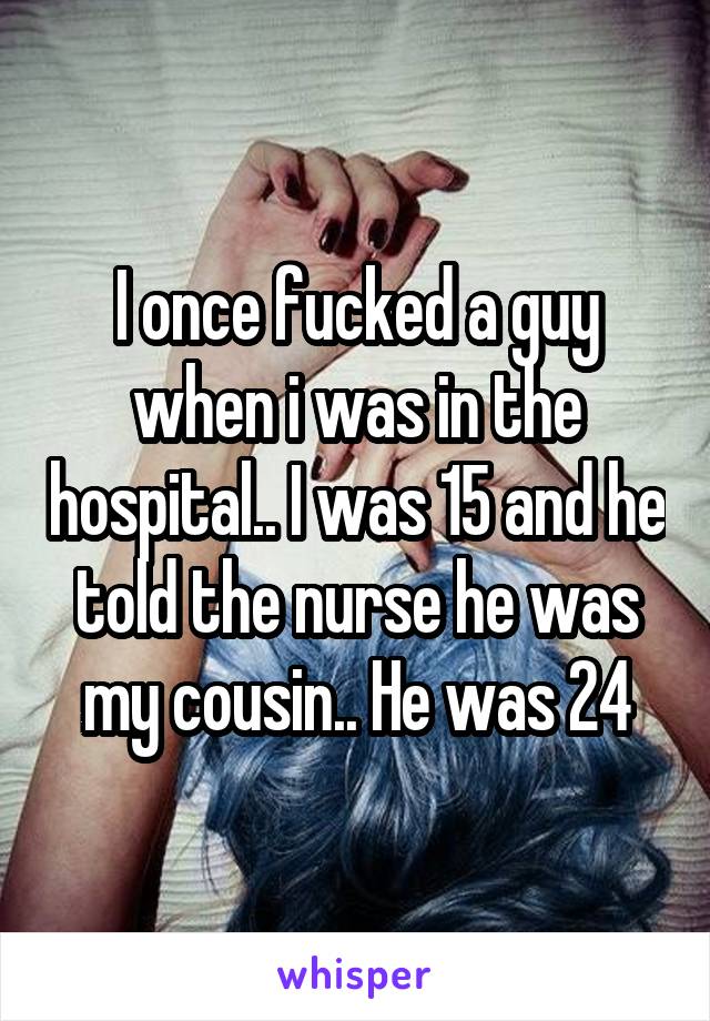 I once fucked a guy when i was in the hospital.. I was 15 and he told the nurse he was my cousin.. He was 24