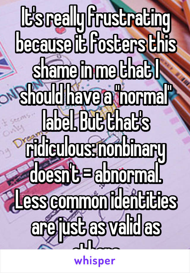 It's really frustrating because it fosters this shame in me that I should have a "normal" label. But that's ridiculous: nonbinary doesn't = abnormal. Less common identities are just as valid as others