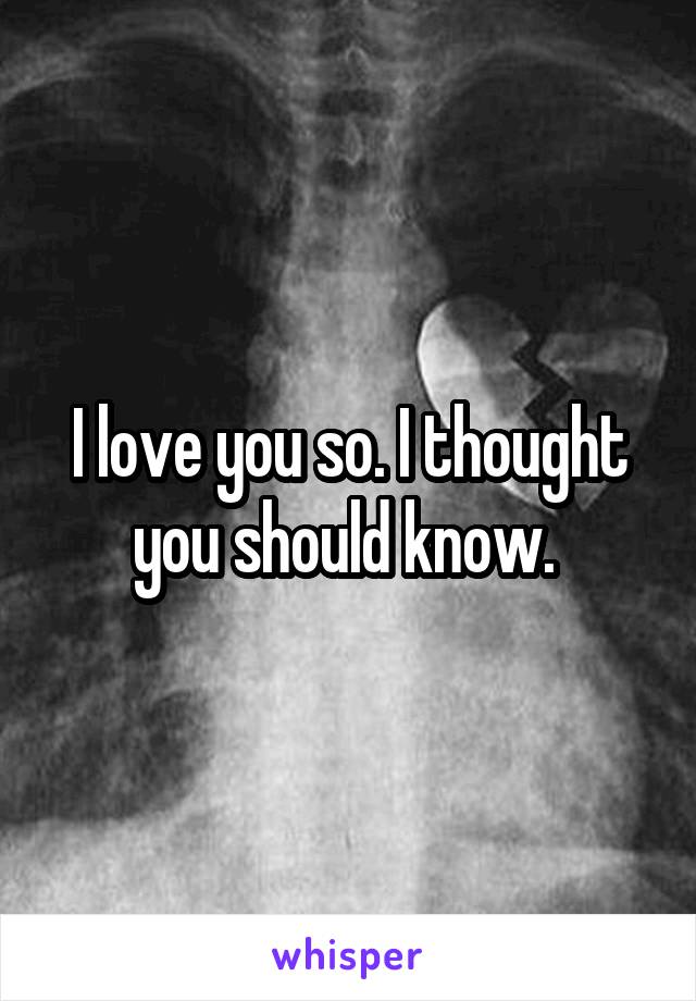 I love you so. I thought you should know. 