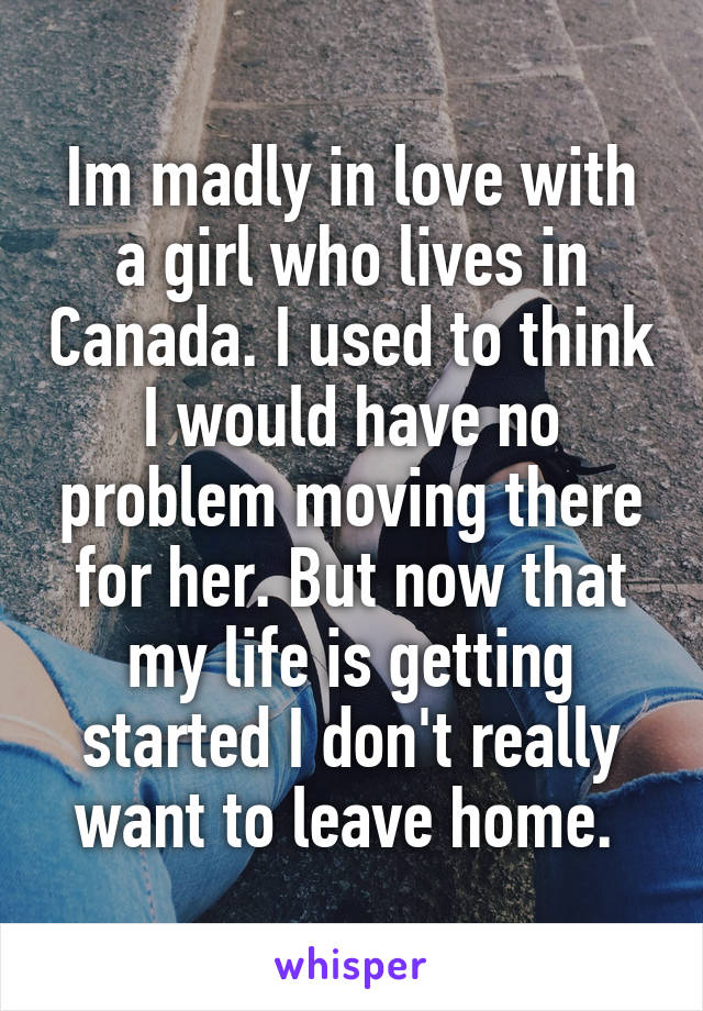 Im madly in love with a girl who lives in Canada. I used to think I would have no problem moving there for her. But now that my life is getting started I don't really want to leave home. 