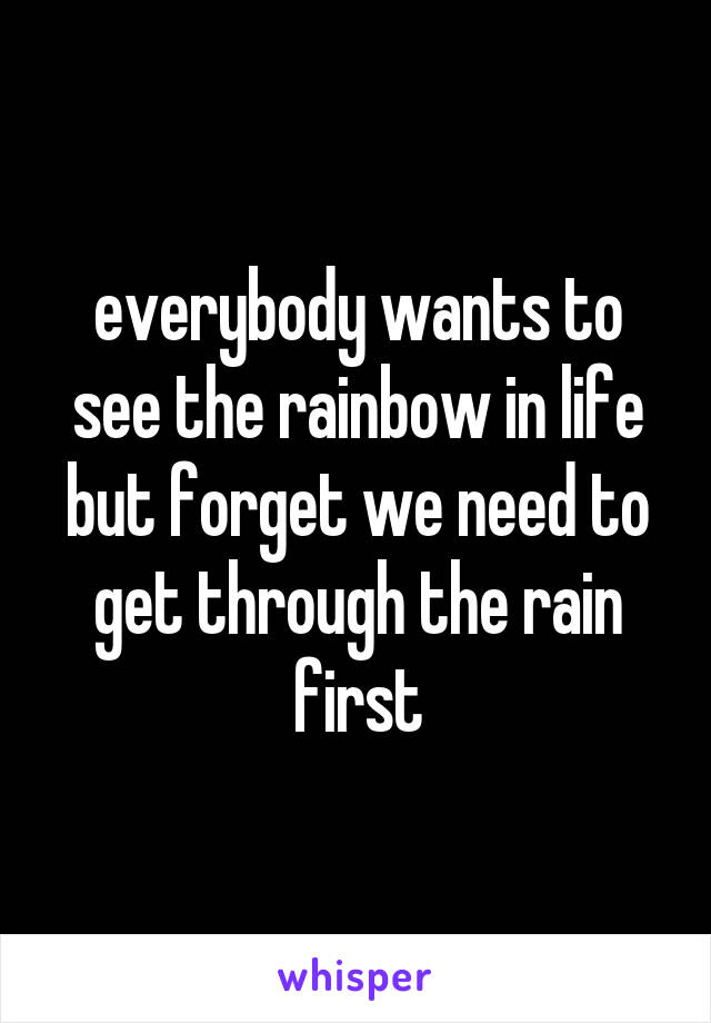 everybody wants to see the rainbow in life but forget we need to get through the rain first