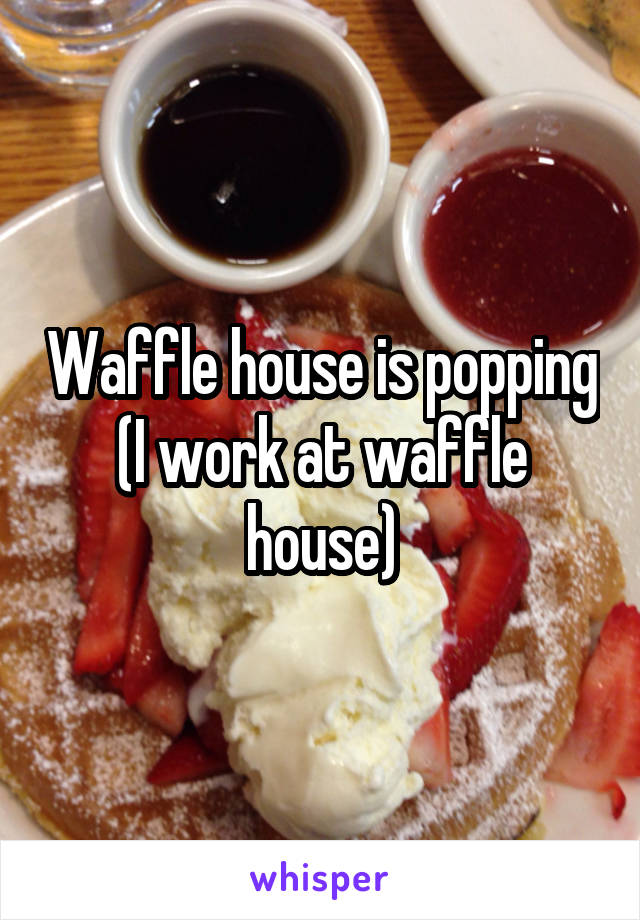 Waffle house is popping
(I work at waffle house)