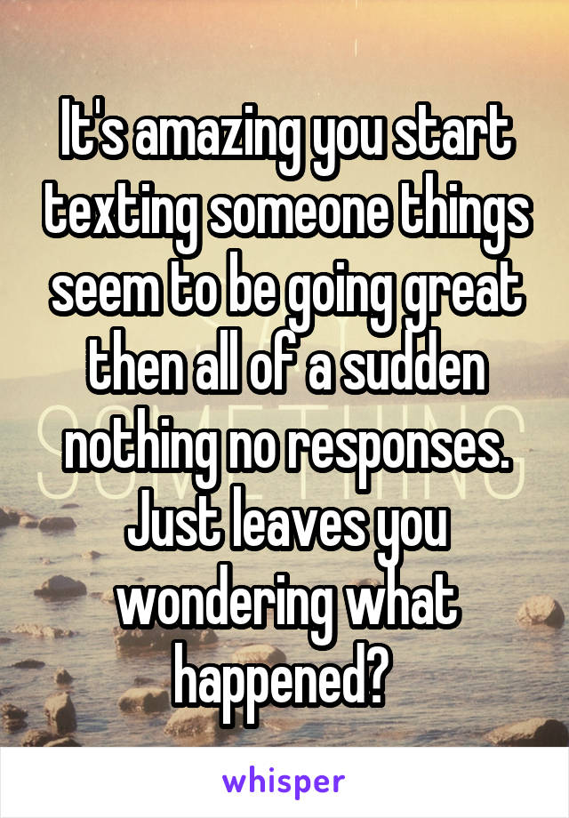 It's amazing you start texting someone things seem to be going great then all of a sudden nothing no responses. Just leaves you wondering what happened? 