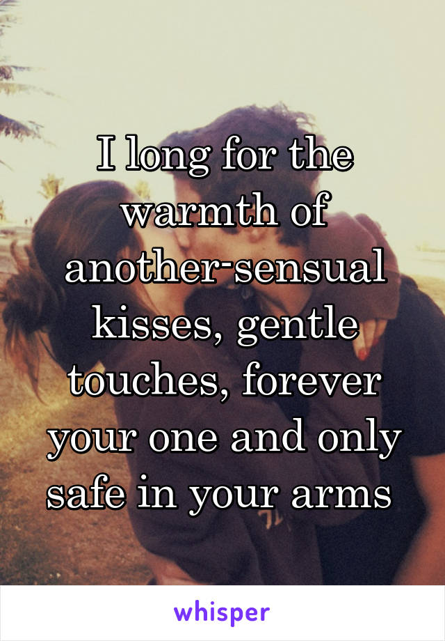 I long for the warmth of another-sensual kisses, gentle touches, forever your one and only safe in your arms 