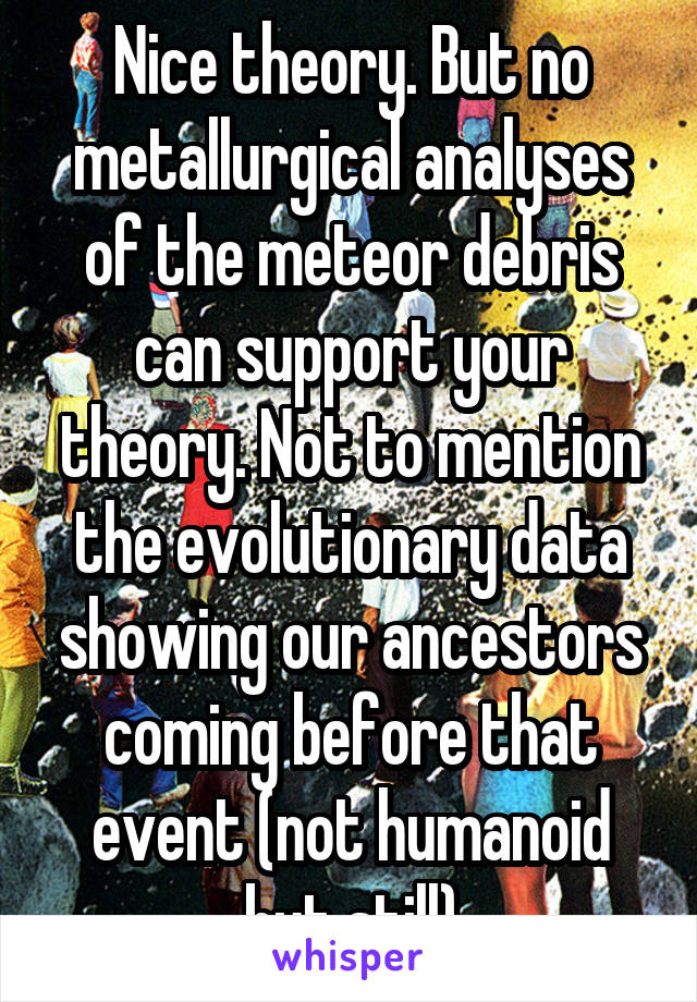 Nice theory. But no metallurgical analyses of the meteor debris can support your theory. Not to mention the evolutionary data showing our ancestors coming before that event (not humanoid but still)