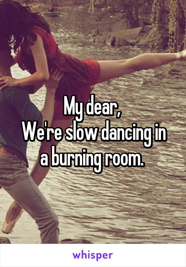 My dear, 
We're slow dancing in a burning room. 