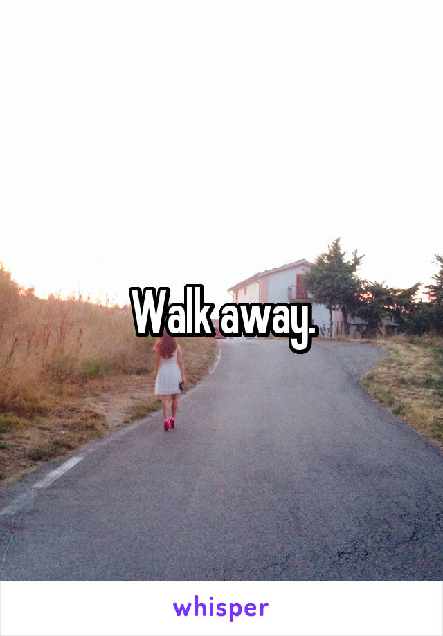 Walk away.