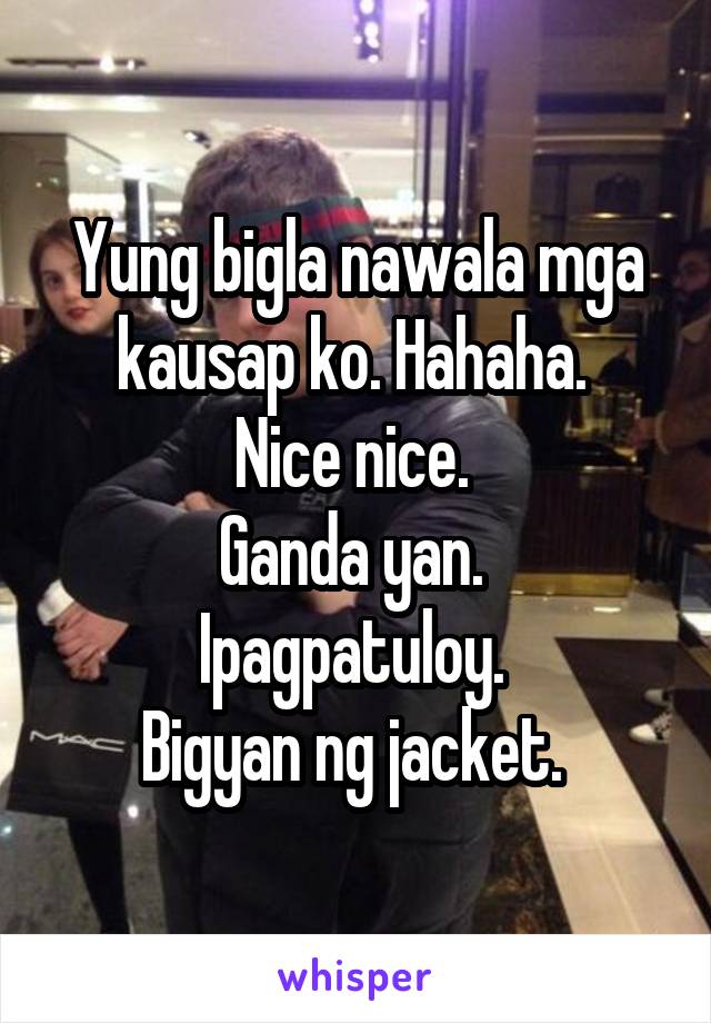 Yung bigla nawala mga kausap ko. Hahaha. 
Nice nice. 
Ganda yan. 
Ipagpatuloy. 
Bigyan ng jacket. 