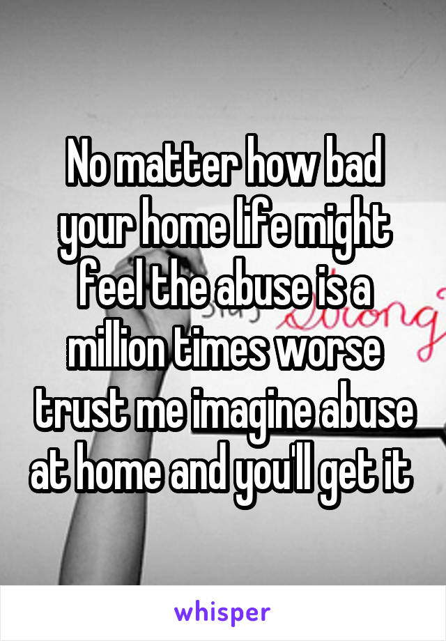 No matter how bad your home life might feel the abuse is a million times worse trust me imagine abuse at home and you'll get it 