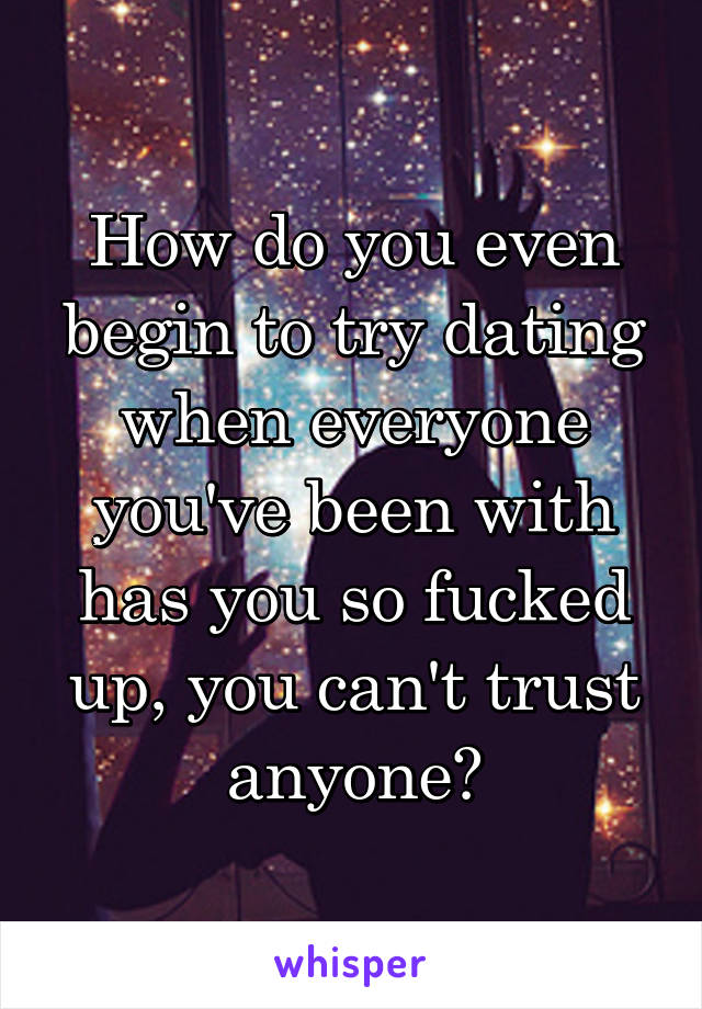 How do you even begin to try dating when everyone you've been with has you so fucked up, you can't trust anyone?