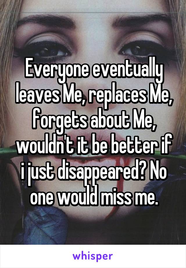 Everyone eventually leaves Me, replaces Me, forgets about Me, wouldn't it be better if i just disappeared? No one would miss me.