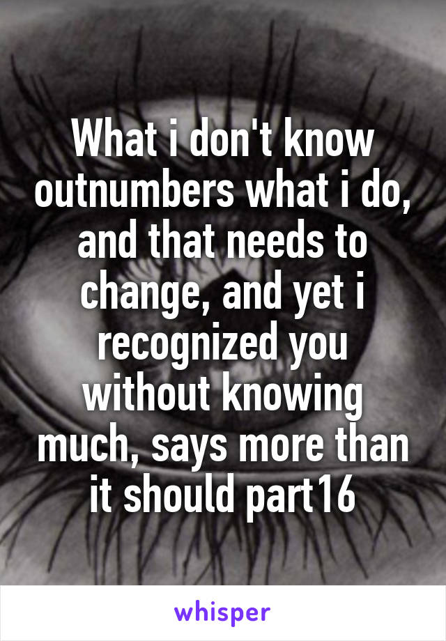 What i don't know outnumbers what i do, and that needs to change, and yet i recognized you without knowing much, says more than it should part16