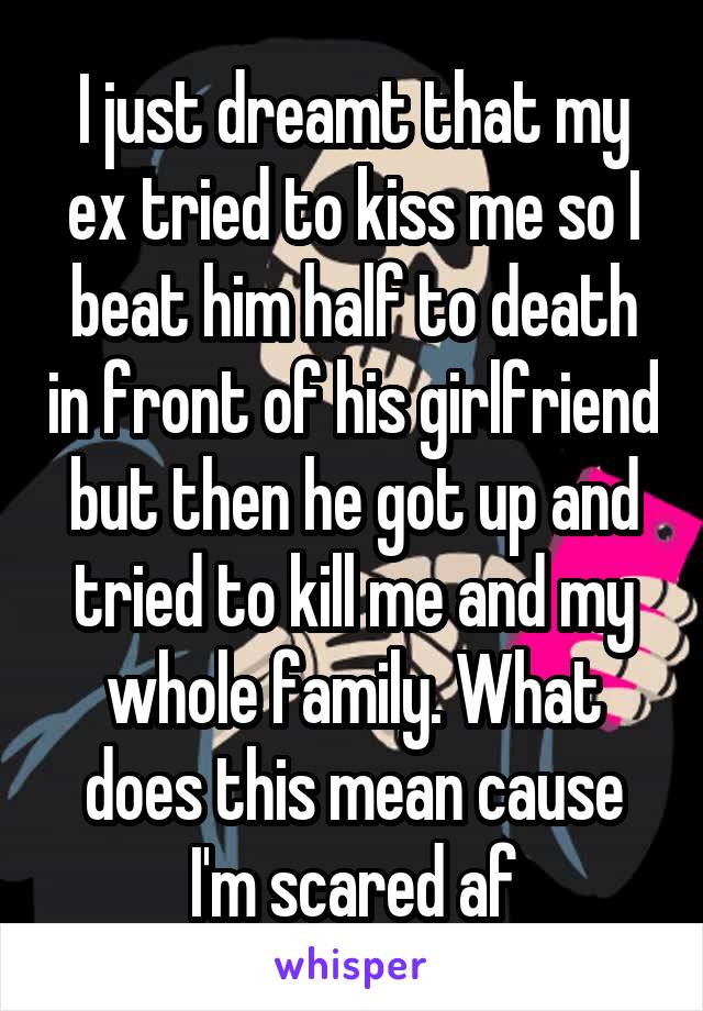 I just dreamt that my ex tried to kiss me so I beat him half to death in front of his girlfriend but then he got up and tried to kill me and my whole family. What does this mean cause I'm scared af