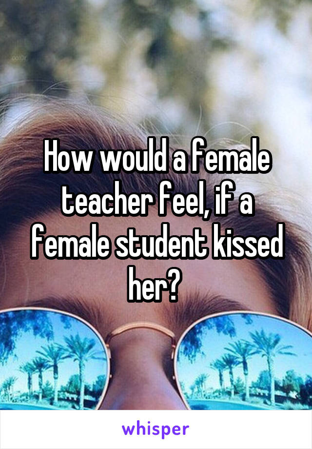 How would a female teacher feel, if a female student kissed her? 