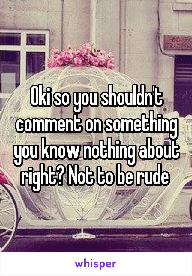 Oki so you shouldn't comment on something you know nothing about right? Not to be rude 